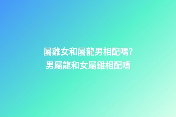 屬雞女和屬龍男相配嗎？ 男屬龍和女屬雞相配嗎-第1張-觀點-玄機派